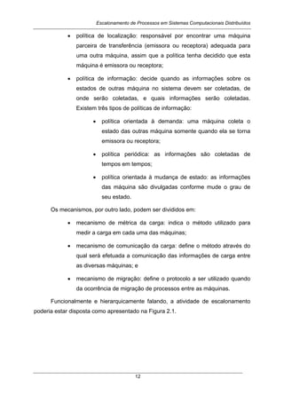 Escalonamento de Processos em Sistemas Computacionais Distribuídos
12
• política de localização: responsável por encontrar uma máquina
parceira de transferência (emissora ou receptora) adequada para
uma outra máquina, assim que a política tenha decidido que esta
máquina é emissora ou receptora;
• política de informação: decide quando as informações sobre os
estados de outras máquina no sistema devem ser coletadas, de
onde serão coletadas, e quais informações serão coletadas.
Existem três tipos de políticas de informação:
• política orientada à demanda: uma máquina coleta o
estado das outras máquina somente quando ela se torna
emissora ou receptora;
• política periódica: as informações são coletadas de
tempos em tempos;
• política orientada à mudança de estado: as informações
das máquina são divulgadas conforme mude o grau de
seu estado.
Os mecanismos, por outro lado, podem ser divididos em:
• mecanismo de métrica da carga: indica o método utilizado para
medir a carga em cada uma das máquinas;
• mecanismo de comunicação da carga: define o método através do
qual será efetuada a comunicação das informações de carga entre
as diversas máquinas; e
• mecanismo de migração: define o protocolo a ser utilizado quando
da ocorrência de migração de processos entre as máquinas.
Funcionalmente e hierarquicamente falando, a atividade de escalonamento
poderia estar disposta como apresentado na Figura 2.1.
 