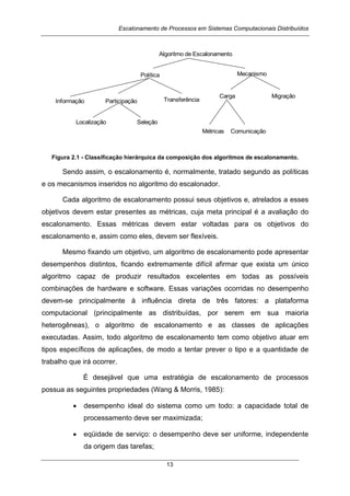 Escalonamento de Processos em Sistemas Computacionais Distribuídos
13
Algoritmo de Escalonamento
Política Mecanismo
Participação Transferência
Carga Migração
Métricas
Localização
Comunicação
Seleção
Informação
Figura 2.1 - Classificação hierárquica da composição dos algoritmos de escalonamento.
Sendo assim, o escalonamento é, normalmente, tratado segundo as políticas
e os mecanismos inseridos no algoritmo do escalonador.
Cada algoritmo de escalonamento possui seus objetivos e, atrelados a esses
objetivos devem estar presentes as métricas, cuja meta principal é a avaliação do
escalonamento. Essas métricas devem estar voltadas para os objetivos do
escalonamento e, assim como eles, devem ser flexíveis.
Mesmo fixando um objetivo, um algoritmo de escalonamento pode apresentar
desempenhos distintos, ficando extremamente difícil afirmar que exista um único
algoritmo capaz de produzir resultados excelentes em todas as possíveis
combinações de hardware e software. Essas variações ocorridas no desempenho
devem-se principalmente à influência direta de três fatores: a plataforma
computacional (principalmente as distribuídas, por serem em sua maioria
heterogêneas), o algoritmo de escalonamento e as classes de aplicações
executadas. Assim, todo algoritmo de escalonamento tem como objetivo atuar em
tipos específicos de aplicações, de modo a tentar prever o tipo e a quantidade de
trabalho que irá ocorrer.
É desejável que uma estratégia de escalonamento de processos
possua as seguintes propriedades (Wang & Morris, 1985):
• desempenho ideal do sistema como um todo: a capacidade total de
processamento deve ser maximizada;
• eqüidade de serviço: o desempenho deve ser uniforme, independente
da origem das tarefas;
 