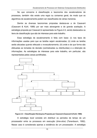 Escalonamento de Processos em Sistemas Computacionais Distribuídos
15
No que concerne à classificação e taxonomia dos escalonadores de
processos, também não existe uma regra ou consenso geral, de modo que os
algoritmos de escalonamento podem ser classificados de várias maneiras.
Dentre as diversas taxonomias propostas destaca-se a de Casavant
(Casavant & Kuhl, 1988) por ser mais abrangente e de grande aceitação. A
estratégia proposta por Casavant é apresentada na Figura 2.2, sendo destacados os
itens de classificação que são de interesse para este trabalho.
Essa estratégia de escalonamento é feita com base: (i) nos tipos de
informações usadas para que as tarefas sejam escalonadas; (ii) onde as tarefas
serão alocadas quando efetuado o re-escalonamento; (iii) onde e de que forma são
efetuadas as tomadas de decisão (centralizadas ou distribuídas) e a obtenção de
informações. As estratégias de interesse para este trabalho, em particular, são
representadas pelas caixas pontilhadas.
Figura 2.2 – Classificação Hierárquica Proposta por Casavant (Casavant & Kuhl, 1988)
A estratégia local consiste em distribuir os períodos de tempo de um
processador entre os processos em execução (time-slice) (Tanenbaum, 1992).
Nesse caso é considerada apenas a existência de um processador. A estratégia
 