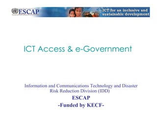 ICT Access & e-Government 
Information and Communications Technology and Disaster 
Risk Reduction Division (IDD) 
ESCAP 
-Funded by KECF- 
 