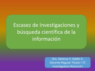 Escasez de Investigaciones y
búsqueda científica de la
información
Dra. Vanessa V. Valdés S.
Docente Regular Titular I-TC
Investigadora Nacional I
 