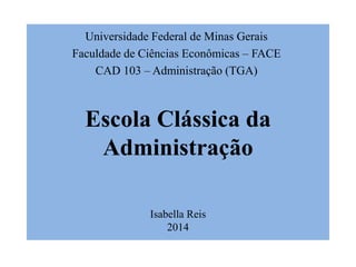 Escola Clássica da
Administração
Isabella Reis
2014
Universidade Federal de Minas Gerais
Faculdade de Ciências Econômicas – FACE
CAD 103 – Administração (TGA)
 