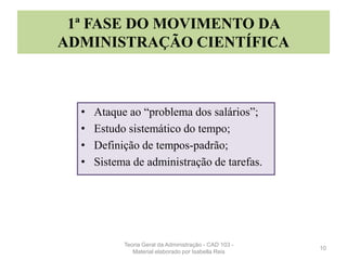 1ª FASE DO MOVIMENTO DA
ADMINISTRAÇÃO CIENTÍFICA
• Ataque ao “problema dos salários”;
• Estudo sistemático do tempo;
• Definição de tempos-padrão;
• Sistema de administração de tarefas.
10
Teoria Geral da Administração - CAD 103 -
Material elaborado por Isabella Reis
 
