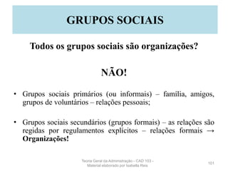 Todos os grupos sociais são organizações?
NÃO!
• Grupos sociais primários (ou informais) – família, amigos,
grupos de voluntários – relações pessoais;
• Grupos sociais secundários (grupos formais) – as relações são
regidas por regulamentos explícitos – relações formais →
Organizações!
101
GRUPOS SOCIAIS
Teoria Geral da Administração - CAD 103 -
Material elaborado por Isabella Reis
 