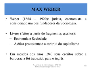 • Weber (1864 – 1920): jurista, economista e
considerado um dos fundadores da Sociologia.
• Livros (feitos a partir de fragmentos escritos):
– Economia e Sociedade
– A ética protestante e o espírito do capitalismo
• Em meados dos anos 1940 seus escritos sobre a
burocracia foi traduzido para o inglês.
103
MAX WEBER
Teoria Geral da Administração - CAD 103 -
Material elaborado por Isabella Reis
 