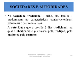 • Na sociedade tradicional - tribo, clã, família -
predominam as características conservacionistas,
patriarcais e patrimonialistas.
A autoridade que a preside é dita tradicional, na
qual a obediência é justificada pela tradição, pelo
hábito ou pelo costume.
106
SOCIEDADES E AUTORIDADES
Teoria Geral da Administração - CAD 103 -
Material elaborado por Isabella Reis
 