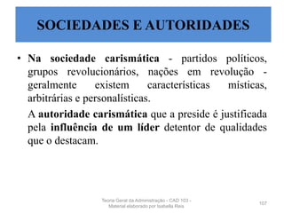 • Na sociedade carismática - partidos políticos,
grupos revolucionários, nações em revolução -
geralmente existem características místicas,
arbitrárias e personalísticas.
A autoridade carismática que a preside é justificada
pela influência de um líder detentor de qualidades
que o destacam.
107
SOCIEDADES E AUTORIDADES
Teoria Geral da Administração - CAD 103 -
Material elaborado por Isabella Reis
 