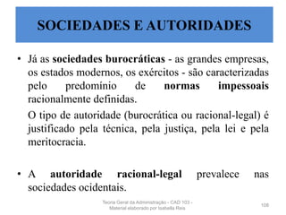 • Já as sociedades burocráticas - as grandes empresas,
os estados modernos, os exércitos - são caracterizadas
pelo predomínio de normas impessoais
racionalmente definidas.
O tipo de autoridade (burocrática ou racional-legal) é
justificado pela técnica, pela justiça, pela lei e pela
meritocracia.
• A autoridade racional-legal prevalece nas
sociedades ocidentais.
108
SOCIEDADES E AUTORIDADES
Teoria Geral da Administração - CAD 103 -
Material elaborado por Isabella Reis
 