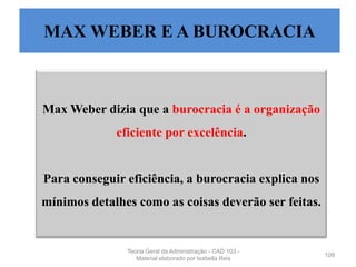 Max Weber dizia que a burocracia é a organização
eficiente por excelência.
Para conseguir eficiência, a burocracia explica nos
mínimos detalhes como as coisas deverão ser feitas.
109
MAX WEBER E A BUROCRACIA
Teoria Geral da Administração - CAD 103 -
Material elaborado por Isabella Reis
 