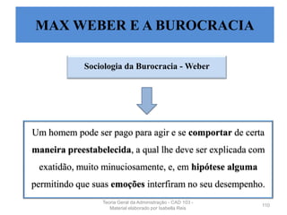 Sociologia da Burocracia - Weber
110
Um homem pode ser pago para agir e se comportar de certa
maneira preestabelecida, a qual lhe deve ser explicada com
exatidão, muito minuciosamente, e, em hipótese alguma
permitindo que suas emoções interfiram no seu desempenho.
MAX WEBER E A BUROCRACIA
Teoria Geral da Administração - CAD 103 -
Material elaborado por Isabella Reis
 