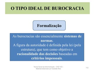112
O TIPO IDEAL DE BUROCRACIA
As burocracias são essencialmente sistemas de
normas.
A figura da autoridade é definida pela lei (pela
estrutura), que tem como objetivo a
racionalidade das decisões baseadas em
critérios impessoais.
Formalização
Teoria Geral da Administração - CAD 103 -
Material elaborado por Isabella Reis
 