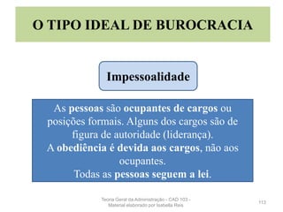 113
O TIPO IDEAL DE BUROCRACIA
As pessoas são ocupantes de cargos ou
posições formais. Alguns dos cargos são de
figura de autoridade (liderança).
A obediência é devida aos cargos, não aos
ocupantes.
Todas as pessoas seguem a lei.
Impessoalidade
Teoria Geral da Administração - CAD 103 -
Material elaborado por Isabella Reis
 