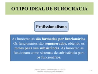 114
O TIPO IDEAL DE BUROCRACIA
As burocracias são formadas por funcionários.
Os funcionários são remunerados, obtendo os
meios para sua subsistência. As burocracias
funcionam como sistemas de subsistência para
os funcionários.
Profissionalismo
Teoria Geral da Administração - CAD 103 -
Material elaborado por Isabella Reis
 