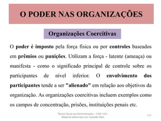 O poder é imposto pela força física ou por controles baseados
em prêmios ou punições. Utilizam a força - latente (ameaça) ou
manifesta - como o significado principal de controle sobre os
participantes de nível inferior. O envolvimento dos
participantes tende a ser "alienado" em relação aos objetivos da
organização. As organizações coercitivas incluem exemplos como
os campos de concentração, prisões, instituições penais etc.
117
O PODER NAS ORGANIZAÇÕES
Organizações Coercitivas
Teoria Geral da Administração - CAD 103 -
Material elaborado por Isabella Reis
 