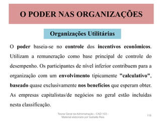 O poder baseia-se no controle dos incentivos econômicos.
Utilizam a remuneração como base principal de controle do
desempenho. Os participantes de nível inferior contribuem para a
organização com um envolvimento tipicamente "calculativo",
baseado quase exclusivamente nos benefícios que esperam obter.
As empresas capitalistas/de negócios no geral estão incluídas
nesta classificação.
118
O PODER NAS ORGANIZAÇÕES
Organizações Utilitárias
Teoria Geral da Administração - CAD 103 -
Material elaborado por Isabella Reis
 