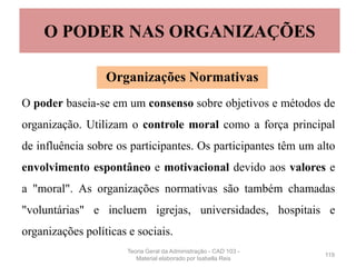 O poder baseia-se em um consenso sobre objetivos e métodos de
organização. Utilizam o controle moral como a força principal
de influência sobre os participantes. Os participantes têm um alto
envolvimento espontâneo e motivacional devido aos valores e
a "moral". As organizações normativas são também chamadas
"voluntárias" e incluem igrejas, universidades, hospitais e
organizações políticas e sociais.
119
O PODER NAS ORGANIZAÇÕES
Organizações Normativas
Teoria Geral da Administração - CAD 103 -
Material elaborado por Isabella Reis
 