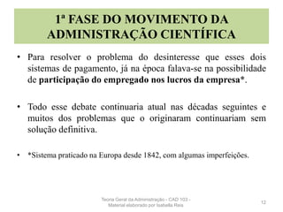 1ª FASE DO MOVIMENTO DA
ADMINISTRAÇÃO CIENTÍFICA
• Para resolver o problema do desinteresse que esses dois
sistemas de pagamento, já na época falava-se na possibilidade
de participação do empregado nos lucros da empresa*.
• Todo esse debate continuaria atual nas décadas seguintes e
muitos dos problemas que o originaram continuariam sem
solução definitiva.
• *Sistema praticado na Europa desde 1842, com algumas imperfeições.
12
Teoria Geral da Administração - CAD 103 -
Material elaborado por Isabella Reis
 