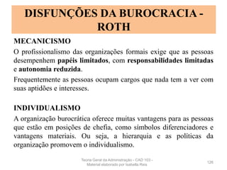 MECANICISMO
O profissionalismo das organizações formais exige que as pessoas
desempenhem papéis limitados, com responsabilidades limitadas
e autonomia reduzida.
Frequentemente as pessoas ocupam cargos que nada tem a ver com
suas aptidões e interesses.
INDIVIDUALISMO
A organização burocrática oferece muitas vantagens para as pessoas
que estão em posições de chefia, como símbolos diferenciadores e
vantagens materiais. Ou seja, a hierarquia e as políticas da
organização promovem o individualismo.
126
DISFUNÇÕES DA BUROCRACIA -
ROTH
Teoria Geral da Administração - CAD 103 -
Material elaborado por Isabella Reis
 