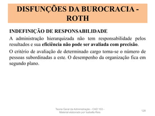 INDEFINIÇÃO DE RESPONSABILIDADE
A administração hierarquizada não tem responsabilidade pelos
resultados e sua eficiência não pode ser avaliada com precisão.
O critério de avaliação de determinado cargo torna-se o número de
pessoas subordinadas a este. O desempenho da organização fica em
segundo plano.
128
DISFUNÇÕES DA BUROCRACIA -
ROTH
Teoria Geral da Administração - CAD 103 -
Material elaborado por Isabella Reis
 
