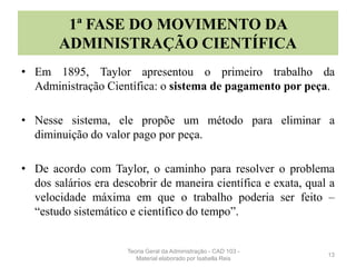 1ª FASE DO MOVIMENTO DA
ADMINISTRAÇÃO CIENTÍFICA
• Em 1895, Taylor apresentou o primeiro trabalho da
Administração Científica: o sistema de pagamento por peça.
• Nesse sistema, ele propõe um método para eliminar a
diminuição do valor pago por peça.
• De acordo com Taylor, o caminho para resolver o problema
dos salários era descobrir de maneira científica e exata, qual a
velocidade máxima em que o trabalho poderia ser feito –
“estudo sistemático e científico do tempo”.
13
Teoria Geral da Administração - CAD 103 -
Material elaborado por Isabella Reis
 