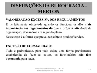 VALORIZAÇÃO EXCESSIVA DOS REGULAMENTOS
É perfeitamente observada quando os funcionários dão mais
importância aos regulamentos do que a própria atividade da
organização, deixando-a em segundo plano.
Nesse caso é a forma que prevalece sobre o produto/serviço.
EXCESSO DE FORMALIDADE
Tudo é padronizado, para tudo existe uma forma previamente
estabelecida de fazer as coisas, os funcionários não têm
autonomia para nada.
130
DISFUNÇÕES DA BUROCRACIA -
MERTON
Teoria Geral da Administração - CAD 103 -
Material elaborado por Isabella Reis
 