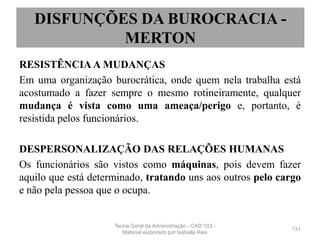 RESISTÊNCIA A MUDANÇAS
Em uma organização burocrática, onde quem nela trabalha está
acostumado a fazer sempre o mesmo rotineiramente, qualquer
mudança é vista como uma ameaça/perigo e, portanto, é
resistida pelos funcionários.
DESPERSONALIZAÇÃO DAS RELAÇÕES HUMANAS
Os funcionários são vistos como máquinas, pois devem fazer
aquilo que está determinado, tratando uns aos outros pelo cargo
e não pela pessoa que o ocupa.
131
DISFUNÇÕES DA BUROCRACIA -
MERTON
Teoria Geral da Administração - CAD 103 -
Material elaborado por Isabella Reis
 