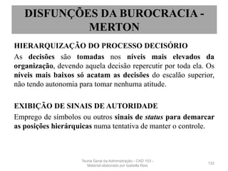 HIERARQUIZAÇÃO DO PROCESSO DECISÓRIO
As decisões são tomadas nos níveis mais elevados da
organização, devendo aquela decisão repercutir por toda ela. Os
níveis mais baixos só acatam as decisões do escalão superior,
não tendo autonomia para tomar nenhuma atitude.
EXIBIÇÃO DE SINAIS DE AUTORIDADE
Emprego de símbolos ou outros sinais de status para demarcar
as posições hierárquicas numa tentativa de manter o controle.
132
DISFUNÇÕES DA BUROCRACIA -
MERTON
Teoria Geral da Administração - CAD 103 -
Material elaborado por Isabella Reis
 
