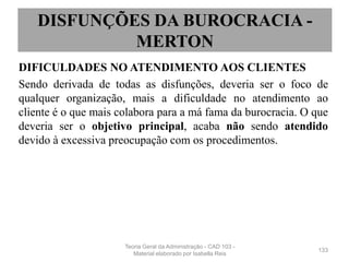 DIFICULDADES NO ATENDIMENTO AOS CLIENTES
Sendo derivada de todas as disfunções, deveria ser o foco de
qualquer organização, mais a dificuldade no atendimento ao
cliente é o que mais colabora para a má fama da burocracia. O que
deveria ser o objetivo principal, acaba não sendo atendido
devido à excessiva preocupação com os procedimentos.
133
DISFUNÇÕES DA BUROCRACIA -
MERTON
Teoria Geral da Administração - CAD 103 -
Material elaborado por Isabella Reis
 
