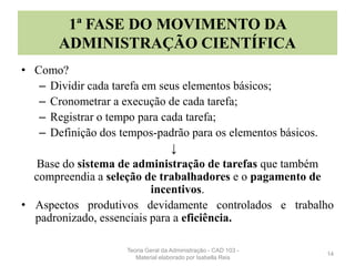 1ª FASE DO MOVIMENTO DA
ADMINISTRAÇÃO CIENTÍFICA
• Como?
– Dividir cada tarefa em seus elementos básicos;
– Cronometrar a execução de cada tarefa;
– Registrar o tempo para cada tarefa;
– Definição dos tempos-padrão para os elementos básicos.
↓
Base do sistema de administração de tarefas que também
compreendia a seleção de trabalhadores e o pagamento de
incentivos.
• Aspectos produtivos devidamente controlados e trabalho
padronizado, essenciais para a eficiência.
14
Teoria Geral da Administração - CAD 103 -
Material elaborado por Isabella Reis
 
