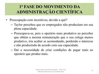 1ª FASE DO MOVIMENTO DA
ADMINISTRAÇÃO CIENTÍFICA
• Preocupação com incentivos, devido a quê?
– Taylor percebeu que os empregados não produziam em sua
plena capacidade.
– Preocupava-se, pois o operário mais produtivo ao perceber
que obtém a mesma remuneração que o seu colega menos
produtivo, iria acabar se acomodando, perdendo o interesse
e não produzindo de acordo com sua capacidade.
– Daí a necessidade de criar condições de pagar mais ao
operário que produz mais.
15
Teoria Geral da Administração - CAD 103 -
Material elaborado por Isabella Reis
 