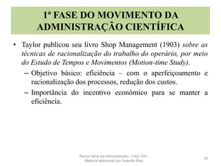 1ª FASE DO MOVIMENTO DA
ADMINISTRAÇÃO CIENTÍFICA
• Taylor publicou seu livro Shop Management (1903) sobre as
técnicas de racionalização do trabalho do operário, por meio
do Estudo de Tempos e Movimentos (Motion-time Study).
– Objetivo básico: eficiência – com o aperfeiçoamento e
racionalização dos processos, redução dos custos.
– Importância do incentivo econômico para se manter a
eficiência.
16
Teoria Geral da Administração - CAD 103 -
Material elaborado por Isabella Reis
 
