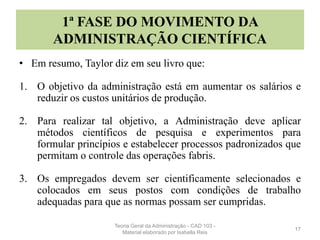 1ª FASE DO MOVIMENTO DA
ADMINISTRAÇÃO CIENTÍFICA
• Em resumo, Taylor diz em seu livro que:
1. O objetivo da administração está em aumentar os salários e
reduzir os custos unitários de produção.
2. Para realizar tal objetivo, a Administração deve aplicar
métodos científicos de pesquisa e experimentos para
formular princípios e estabelecer processos padronizados que
permitam o controle das operações fabris.
3. Os empregados devem ser cientificamente selecionados e
colocados em seus postos com condições de trabalho
adequadas para que as normas possam ser cumpridas.
17
Teoria Geral da Administração - CAD 103 -
Material elaborado por Isabella Reis
 