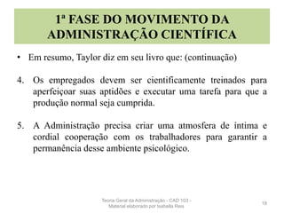 1ª FASE DO MOVIMENTO DA
ADMINISTRAÇÃO CIENTÍFICA
• Em resumo, Taylor diz em seu livro que: (continuação)
4. Os empregados devem ser cientificamente treinados para
aperfeiçoar suas aptidões e executar uma tarefa para que a
produção normal seja cumprida.
5. A Administração precisa criar uma atmosfera de íntima e
cordial cooperação com os trabalhadores para garantir a
permanência desse ambiente psicológico.
18
Teoria Geral da Administração - CAD 103 -
Material elaborado por Isabella Reis
 