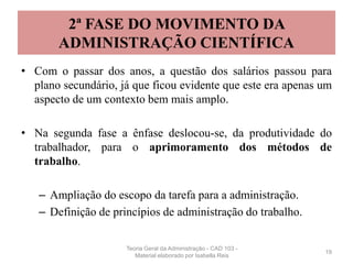 2ª FASE DO MOVIMENTO DA
ADMINISTRAÇÃO CIENTÍFICA
• Com o passar dos anos, a questão dos salários passou para
plano secundário, já que ficou evidente que este era apenas um
aspecto de um contexto bem mais amplo.
• Na segunda fase a ênfase deslocou-se, da produtividade do
trabalhador, para o aprimoramento dos métodos de
trabalho.
– Ampliação do escopo da tarefa para a administração.
– Definição de princípios de administração do trabalho.
19
Teoria Geral da Administração - CAD 103 -
Material elaborado por Isabella Reis
 