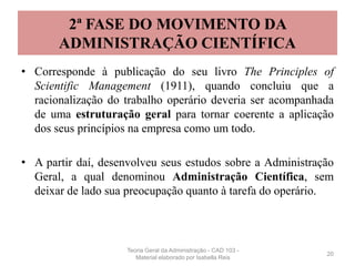 2ª FASE DO MOVIMENTO DA
ADMINISTRAÇÃO CIENTÍFICA
• Corresponde à publicação do seu livro The Principles of
Scientific Management (1911), quando concluiu que a
racionalização do trabalho operário deveria ser acompanhada
de uma estruturação geral para tornar coerente a aplicação
dos seus princípios na empresa como um todo.
• A partir daí, desenvolveu seus estudos sobre a Administração
Geral, a qual denominou Administração Científica, sem
deixar de lado sua preocupação quanto à tarefa do operário.
20
Teoria Geral da Administração - CAD 103 -
Material elaborado por Isabella Reis
 