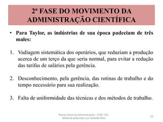2ª FASE DO MOVIMENTO DA
ADMINISTRAÇÃO CIENTÍFICA
• Para Taylor, as indústrias de sua época padeciam de três
males:
1. Vadiagem sistemática dos operários, que reduziam a produção
acerca de um terço da que seria normal, para evitar a redução
das tarifas de salários pela gerência.
2. Desconhecimento, pela gerência, das rotinas de trabalho e do
tempo necessário para sua realização.
3. Falta de uniformidade das técnicas e dos métodos de trabalho.
22
Teoria Geral da Administração - CAD 103 -
Material elaborado por Isabella Reis
 