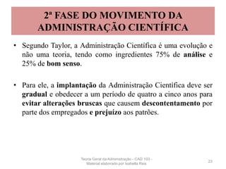 2ª FASE DO MOVIMENTO DA
ADMINISTRAÇÃO CIENTÍFICA
• Segundo Taylor, a Administração Científica é uma evolução e
não uma teoria, tendo como ingredientes 75% de análise e
25% de bom senso.
• Para ele, a implantação da Administração Científica deve ser
gradual e obedecer a um período de quatro a cinco anos para
evitar alterações bruscas que causem descontentamento por
parte dos empregados e prejuízo aos patrões.
23
Teoria Geral da Administração - CAD 103 -
Material elaborado por Isabella Reis
 