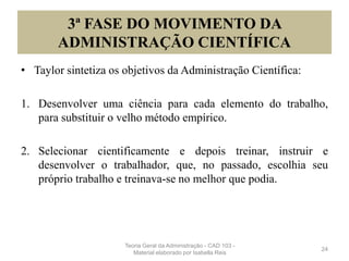 3ª FASE DO MOVIMENTO DA
ADMINISTRAÇÃO CIENTÍFICA
• Taylor sintetiza os objetivos da Administração Científica:
1. Desenvolver uma ciência para cada elemento do trabalho,
para substituir o velho método empírico.
2. Selecionar cientificamente e depois treinar, instruir e
desenvolver o trabalhador, que, no passado, escolhia seu
próprio trabalho e treinava-se no melhor que podia.
24
Teoria Geral da Administração - CAD 103 -
Material elaborado por Isabella Reis
 