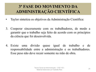 3ª FASE DO MOVIMENTO DA
ADMINISTRAÇÃO CIENTÍFICA
• Taylor sintetiza os objetivos da Administração Científica:
3. Cooperar sinceramente com os trabalhadores, de modo a
garantir que o trabalho seja feito de acordo com os princípios
da ciência que foi desenvolvida.
4. Existe uma divisão quase igual de trabalho e de
responsabilidade entre a administração e os trabalhadores.
Esse peso não deve recair somente na mão de obra.
25
Teoria Geral da Administração - CAD 103 -
Material elaborado por Isabella Reis
 