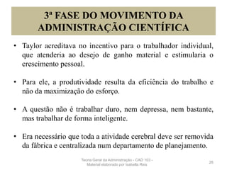 3ª FASE DO MOVIMENTO DA
ADMINISTRAÇÃO CIENTÍFICA
• Taylor acreditava no incentivo para o trabalhador individual,
que atenderia ao desejo de ganho material e estimularia o
crescimento pessoal.
• Para ele, a produtividade resulta da eficiência do trabalho e
não da maximização do esforço.
• A questão não é trabalhar duro, nem depressa, nem bastante,
mas trabalhar de forma inteligente.
• Era necessário que toda a atividade cerebral deve ser removida
da fábrica e centralizada num departamento de planejamento.
26
Teoria Geral da Administração - CAD 103 -
Material elaborado por Isabella Reis
 