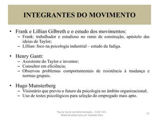 INTEGRANTES DO MOVIMENTO
• Frank e Lillian Gilbreth e o estudo dos movimentos:
– Frank: trabalhador e estudioso no ramo de construção, apóstolo das
ideias de Taylor;
– Lillian: foco na psicologia industrial – estudo da fadiga.
• Henry Gantt:
– Assistente do Taylor e inventor;
– Consultor em eficiência;
– Observou problemas comportamentais de resistência à mudança e
normas grupais.
• Hugo Munsterberg
– Visionário que previu o futuro da psicologia no âmbito organizacional;
– Uso de testes psicológicos para seleção do empregado mais apto.
27
Teoria Geral da Administração - CAD 103 -
Material elaborado por Isabella Reis
 