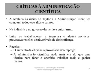 CRÍTICAS À ADMINISTRAÇÃO
CIENTÍFICA
• A acolhida às ideias de Taylor e a Administração Científica
como um todo, teve altos e baixos.
• Na indústria e no governo despertava entusiasmo.
• Entre os trabalhadores, a imprensa e alguns políticos,
provocava reações desfavoráveis de desconfiança.
• Receios:
– O aumento da eficiência provocaria desemprego;
– A administração científica nada mais era do que uma
técnica para fazer o operário trabalhar mais e ganhar
menos.
28
Teoria Geral da Administração - CAD 103 -
Material elaborado por Isabella Reis
 