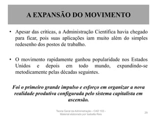 A EXPANSÃO DO MOVIMENTO
• Apesar das críticas, a Administração Científica havia chegado
para ficar, pois suas aplicações iam muito além do simples
redesenho dos postos de trabalho.
• O movimento rapidamente ganhou popularidade nos Estados
Unidos e depois em todo mundo, expandindo-se
metodicamente pelas décadas seguintes.
Foi o primeiro grande impulso e esforço em organizar a nova
realidade produtiva configurada pelo sistema capitalista em
ascensão.
29
Teoria Geral da Administração - CAD 103 -
Material elaborado por Isabella Reis
 