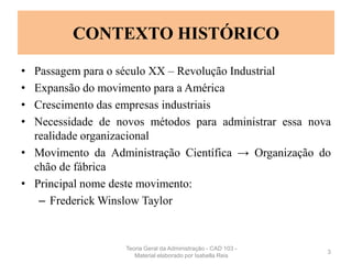 CONTEXTO HISTÓRICO
• Passagem para o século XX – Revolução Industrial
• Expansão do movimento para a América
• Crescimento das empresas industriais
• Necessidade de novos métodos para administrar essa nova
realidade organizacional
• Movimento da Administração Científica → Organização do
chão de fábrica
• Principal nome deste movimento:
– Frederick Winslow Taylor
3
Teoria Geral da Administração - CAD 103 -
Material elaborado por Isabella Reis
 