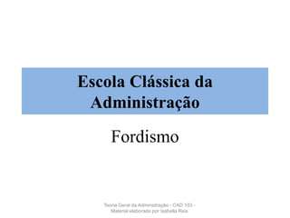 Escola Clássica da
Administração
Fordismo
Teoria Geral da Administração - CAD 103 -
Material elaborado por Isabella Reis
 
