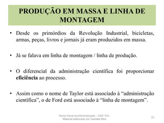 PRODUÇÃO EM MASSA E LINHA DE
MONTAGEM
• Desde os primórdios da Revolução Industrial, bicicletas,
armas, peças, livros e jornais já eram produzidos em massa.
• Já se falava em linha de montagem / linha de produção.
• O diferencial da administração científica foi proporcionar
eficiência ao processo.
• Assim como o nome de Taylor está associado à “administração
científica”, o de Ford está associado à “linha de montagem”.
33
Teoria Geral da Administração - CAD 103 -
Material elaborado por Isabella Reis
 