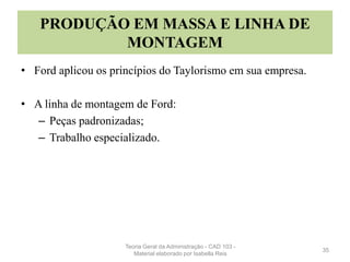 PRODUÇÃO EM MASSA E LINHA DE
MONTAGEM
• Ford aplicou os princípios do Taylorismo em sua empresa.
• A linha de montagem de Ford:
– Peças padronizadas;
– Trabalho especializado.
35
Teoria Geral da Administração - CAD 103 -
Material elaborado por Isabella Reis
 