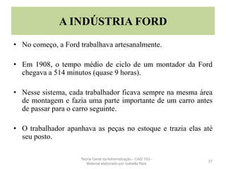 A INDÚSTRIA FORD
• No começo, a Ford trabalhava artesanalmente.
• Em 1908, o tempo médio de ciclo de um montador da Ford
chegava a 514 minutos (quase 9 horas).
• Nesse sistema, cada trabalhador ficava sempre na mesma área
de montagem e fazia uma parte importante de um carro antes
de passar para o carro seguinte.
• O trabalhador apanhava as peças no estoque e trazia elas até
seu posto.
37
Teoria Geral da Administração - CAD 103 -
Material elaborado por Isabella Reis
 