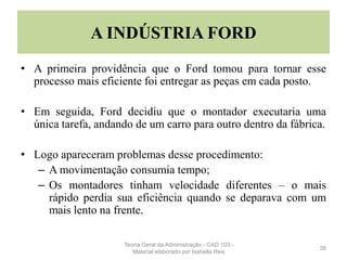 A INDÚSTRIA FORD
• A primeira providência que o Ford tomou para tornar esse
processo mais eficiente foi entregar as peças em cada posto.
• Em seguida, Ford decidiu que o montador executaria uma
única tarefa, andando de um carro para outro dentro da fábrica.
• Logo apareceram problemas desse procedimento:
– A movimentação consumia tempo;
– Os montadores tinham velocidade diferentes – o mais
rápido perdia sua eficiência quando se deparava com um
mais lento na frente.
38
Teoria Geral da Administração - CAD 103 -
Material elaborado por Isabella Reis
 