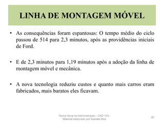 LINHA DE MONTAGEM MÓVEL
• As consequências foram espantosas: O tempo médio do ciclo
passou de 514 para 2,3 minutos, após as providências iniciais
de Ford.
• E de 2,3 minutos para 1,19 minutos após a adoção da linha de
montagem móvel e mecânica.
• A nova tecnologia reduziu custos e quanto mais carros eram
fabricados, mais baratos eles ficavam.
40
Teoria Geral da Administração - CAD 103 -
Material elaborado por Isabella Reis
 